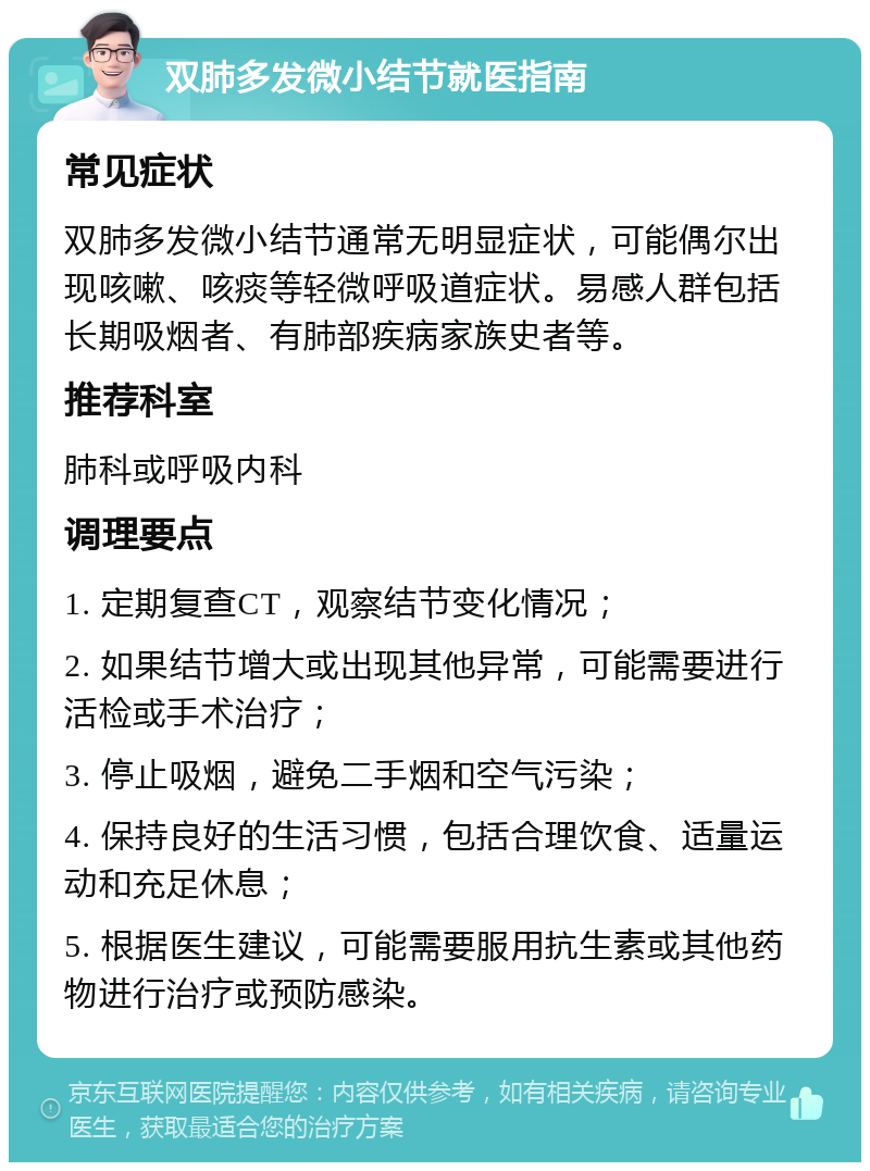 双肺多发微小结节就医指南 常见症状 双肺多发微小结节通常无明显症状，可能偶尔出现咳嗽、咳痰等轻微呼吸道症状。易感人群包括长期吸烟者、有肺部疾病家族史者等。 推荐科室 肺科或呼吸内科 调理要点 1. 定期复查CT，观察结节变化情况； 2. 如果结节增大或出现其他异常，可能需要进行活检或手术治疗； 3. 停止吸烟，避免二手烟和空气污染； 4. 保持良好的生活习惯，包括合理饮食、适量运动和充足休息； 5. 根据医生建议，可能需要服用抗生素或其他药物进行治疗或预防感染。