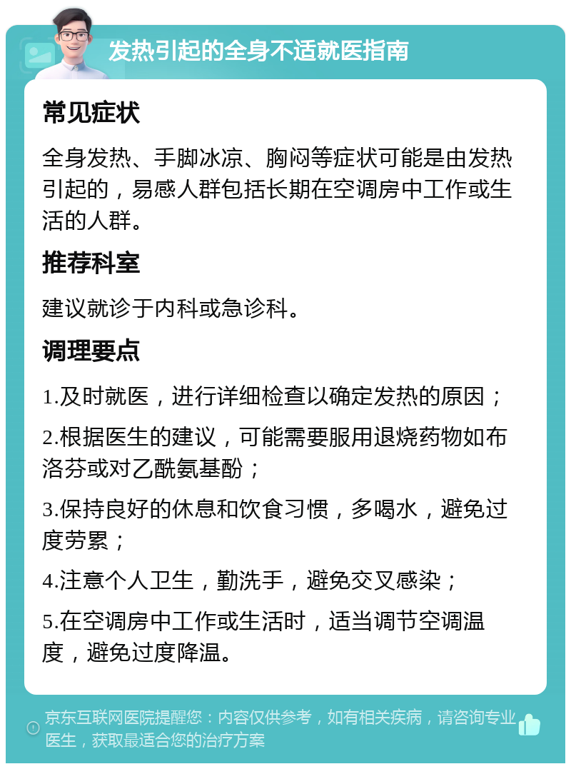 发热引起的全身不适就医指南 常见症状 全身发热、手脚冰凉、胸闷等症状可能是由发热引起的，易感人群包括长期在空调房中工作或生活的人群。 推荐科室 建议就诊于内科或急诊科。 调理要点 1.及时就医，进行详细检查以确定发热的原因； 2.根据医生的建议，可能需要服用退烧药物如布洛芬或对乙酰氨基酚； 3.保持良好的休息和饮食习惯，多喝水，避免过度劳累； 4.注意个人卫生，勤洗手，避免交叉感染； 5.在空调房中工作或生活时，适当调节空调温度，避免过度降温。