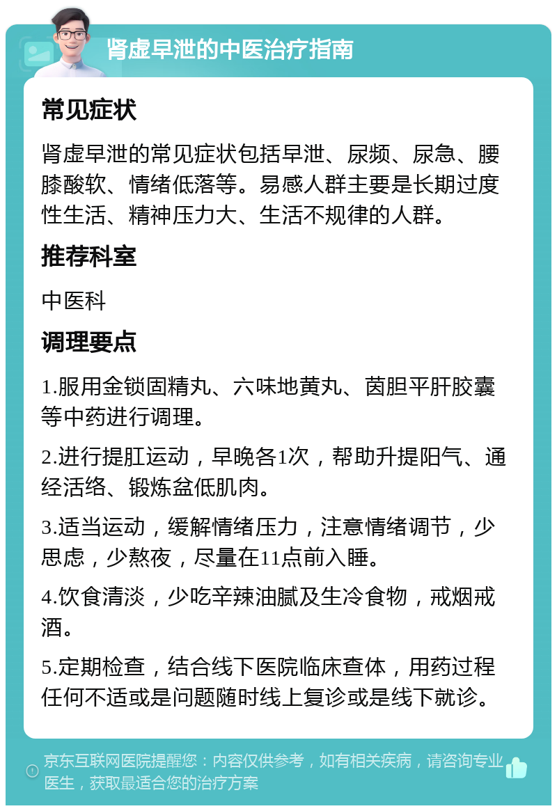 肾虚早泄的中医治疗指南 常见症状 肾虚早泄的常见症状包括早泄、尿频、尿急、腰膝酸软、情绪低落等。易感人群主要是长期过度性生活、精神压力大、生活不规律的人群。 推荐科室 中医科 调理要点 1.服用金锁固精丸、六味地黄丸、茵胆平肝胶囊等中药进行调理。 2.进行提肛运动，早晚各1次，帮助升提阳气、通经活络、锻炼盆低肌肉。 3.适当运动，缓解情绪压力，注意情绪调节，少思虑，少熬夜，尽量在11点前入睡。 4.饮食清淡，少吃辛辣油腻及生冷食物，戒烟戒酒。 5.定期检查，结合线下医院临床查体，用药过程任何不适或是问题随时线上复诊或是线下就诊。