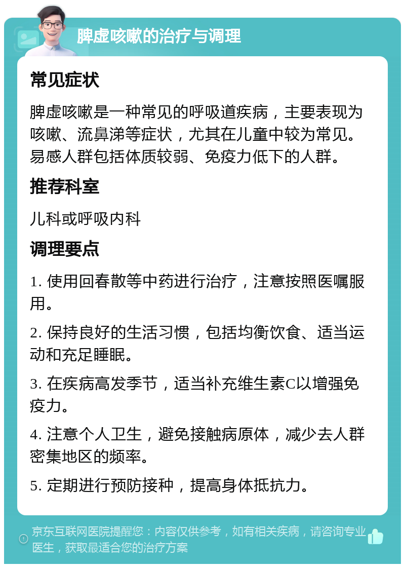 脾虚咳嗽的治疗与调理 常见症状 脾虚咳嗽是一种常见的呼吸道疾病，主要表现为咳嗽、流鼻涕等症状，尤其在儿童中较为常见。易感人群包括体质较弱、免疫力低下的人群。 推荐科室 儿科或呼吸内科 调理要点 1. 使用回春散等中药进行治疗，注意按照医嘱服用。 2. 保持良好的生活习惯，包括均衡饮食、适当运动和充足睡眠。 3. 在疾病高发季节，适当补充维生素C以增强免疫力。 4. 注意个人卫生，避免接触病原体，减少去人群密集地区的频率。 5. 定期进行预防接种，提高身体抵抗力。