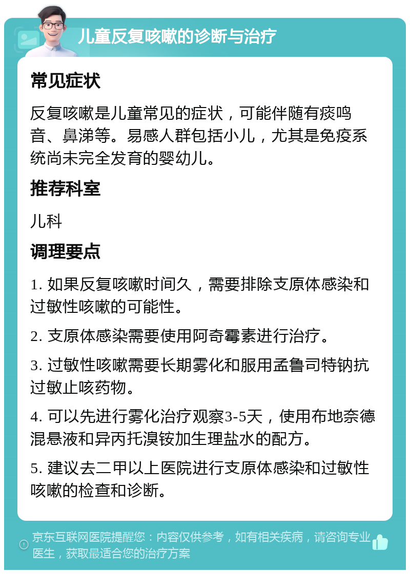 儿童反复咳嗽的诊断与治疗 常见症状 反复咳嗽是儿童常见的症状，可能伴随有痰鸣音、鼻涕等。易感人群包括小儿，尤其是免疫系统尚未完全发育的婴幼儿。 推荐科室 儿科 调理要点 1. 如果反复咳嗽时间久，需要排除支原体感染和过敏性咳嗽的可能性。 2. 支原体感染需要使用阿奇霉素进行治疗。 3. 过敏性咳嗽需要长期雾化和服用孟鲁司特钠抗过敏止咳药物。 4. 可以先进行雾化治疗观察3-5天，使用布地奈德混悬液和异丙托溴铵加生理盐水的配方。 5. 建议去二甲以上医院进行支原体感染和过敏性咳嗽的检查和诊断。