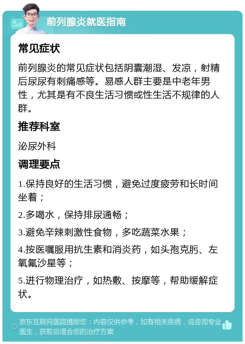 前列腺炎就医指南 常见症状 前列腺炎的常见症状包括阴囊潮湿、发凉，射精后尿尿有刺痛感等。易感人群主要是中老年男性，尤其是有不良生活习惯或性生活不规律的人群。 推荐科室 泌尿外科 调理要点 1.保持良好的生活习惯，避免过度疲劳和长时间坐着； 2.多喝水，保持排尿通畅； 3.避免辛辣刺激性食物，多吃蔬菜水果； 4.按医嘱服用抗生素和消炎药，如头孢克肟、左氧氟沙星等； 5.进行物理治疗，如热敷、按摩等，帮助缓解症状。