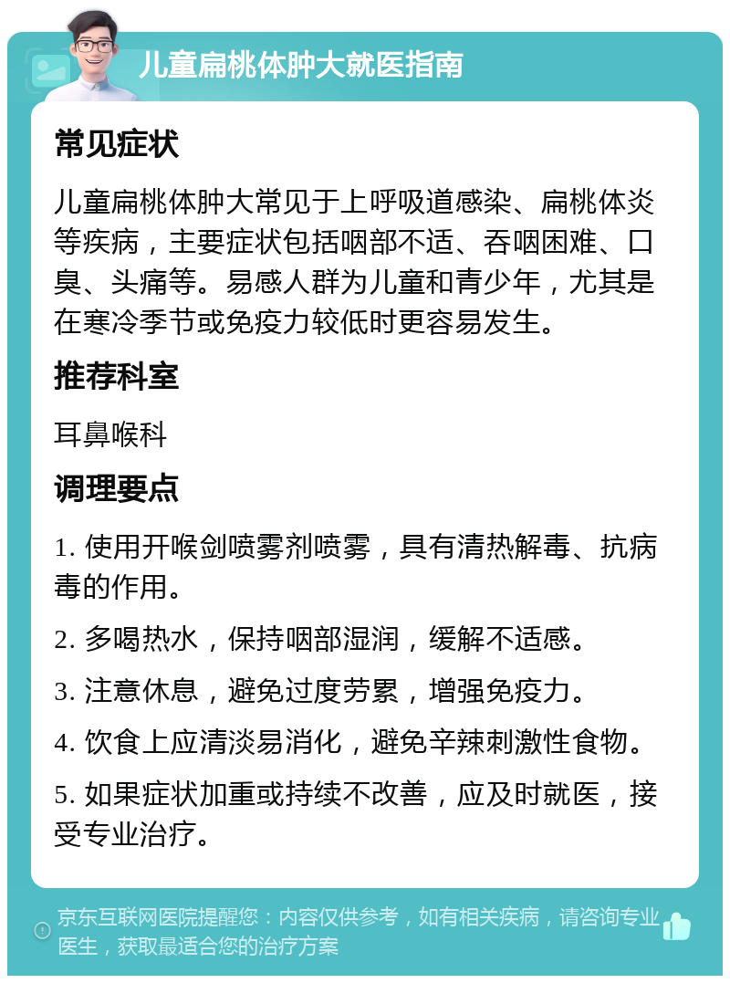 儿童扁桃体肿大就医指南 常见症状 儿童扁桃体肿大常见于上呼吸道感染、扁桃体炎等疾病，主要症状包括咽部不适、吞咽困难、口臭、头痛等。易感人群为儿童和青少年，尤其是在寒冷季节或免疫力较低时更容易发生。 推荐科室 耳鼻喉科 调理要点 1. 使用开喉剑喷雾剂喷雾，具有清热解毒、抗病毒的作用。 2. 多喝热水，保持咽部湿润，缓解不适感。 3. 注意休息，避免过度劳累，增强免疫力。 4. 饮食上应清淡易消化，避免辛辣刺激性食物。 5. 如果症状加重或持续不改善，应及时就医，接受专业治疗。