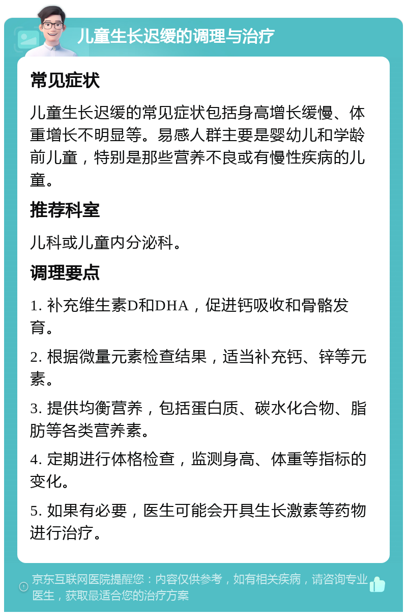 儿童生长迟缓的调理与治疗 常见症状 儿童生长迟缓的常见症状包括身高增长缓慢、体重增长不明显等。易感人群主要是婴幼儿和学龄前儿童，特别是那些营养不良或有慢性疾病的儿童。 推荐科室 儿科或儿童内分泌科。 调理要点 1. 补充维生素D和DHA，促进钙吸收和骨骼发育。 2. 根据微量元素检查结果，适当补充钙、锌等元素。 3. 提供均衡营养，包括蛋白质、碳水化合物、脂肪等各类营养素。 4. 定期进行体格检查，监测身高、体重等指标的变化。 5. 如果有必要，医生可能会开具生长激素等药物进行治疗。