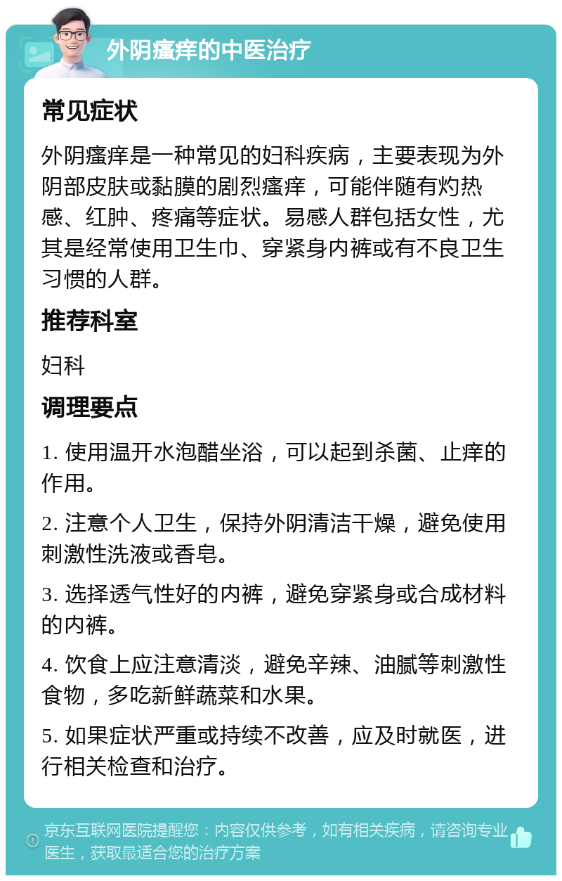 外阴瘙痒的中医治疗 常见症状 外阴瘙痒是一种常见的妇科疾病，主要表现为外阴部皮肤或黏膜的剧烈瘙痒，可能伴随有灼热感、红肿、疼痛等症状。易感人群包括女性，尤其是经常使用卫生巾、穿紧身内裤或有不良卫生习惯的人群。 推荐科室 妇科 调理要点 1. 使用温开水泡醋坐浴，可以起到杀菌、止痒的作用。 2. 注意个人卫生，保持外阴清洁干燥，避免使用刺激性洗液或香皂。 3. 选择透气性好的内裤，避免穿紧身或合成材料的内裤。 4. 饮食上应注意清淡，避免辛辣、油腻等刺激性食物，多吃新鲜蔬菜和水果。 5. 如果症状严重或持续不改善，应及时就医，进行相关检查和治疗。