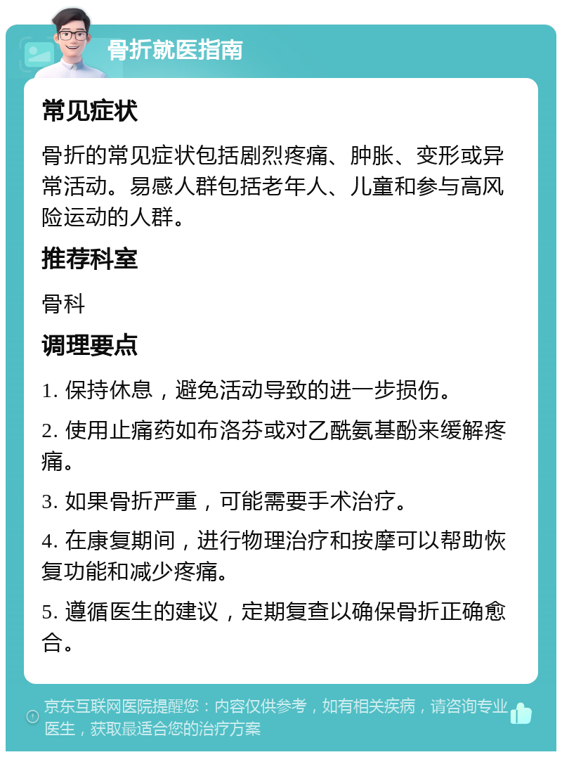 骨折就医指南 常见症状 骨折的常见症状包括剧烈疼痛、肿胀、变形或异常活动。易感人群包括老年人、儿童和参与高风险运动的人群。 推荐科室 骨科 调理要点 1. 保持休息，避免活动导致的进一步损伤。 2. 使用止痛药如布洛芬或对乙酰氨基酚来缓解疼痛。 3. 如果骨折严重，可能需要手术治疗。 4. 在康复期间，进行物理治疗和按摩可以帮助恢复功能和减少疼痛。 5. 遵循医生的建议，定期复查以确保骨折正确愈合。