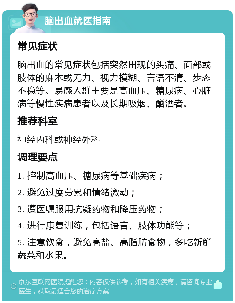 脑出血就医指南 常见症状 脑出血的常见症状包括突然出现的头痛、面部或肢体的麻木或无力、视力模糊、言语不清、步态不稳等。易感人群主要是高血压、糖尿病、心脏病等慢性疾病患者以及长期吸烟、酗酒者。 推荐科室 神经内科或神经外科 调理要点 1. 控制高血压、糖尿病等基础疾病； 2. 避免过度劳累和情绪激动； 3. 遵医嘱服用抗凝药物和降压药物； 4. 进行康复训练，包括语言、肢体功能等； 5. 注意饮食，避免高盐、高脂肪食物，多吃新鲜蔬菜和水果。