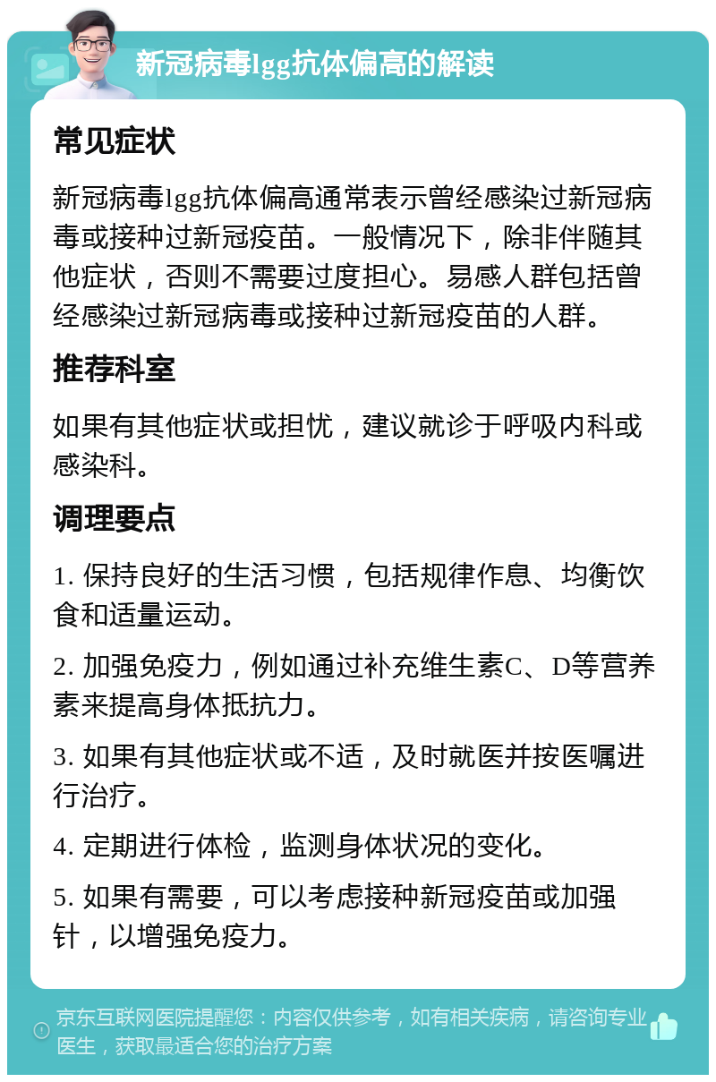 新冠病毒lgg抗体偏高的解读 常见症状 新冠病毒lgg抗体偏高通常表示曾经感染过新冠病毒或接种过新冠疫苗。一般情况下，除非伴随其他症状，否则不需要过度担心。易感人群包括曾经感染过新冠病毒或接种过新冠疫苗的人群。 推荐科室 如果有其他症状或担忧，建议就诊于呼吸内科或感染科。 调理要点 1. 保持良好的生活习惯，包括规律作息、均衡饮食和适量运动。 2. 加强免疫力，例如通过补充维生素C、D等营养素来提高身体抵抗力。 3. 如果有其他症状或不适，及时就医并按医嘱进行治疗。 4. 定期进行体检，监测身体状况的变化。 5. 如果有需要，可以考虑接种新冠疫苗或加强针，以增强免疫力。