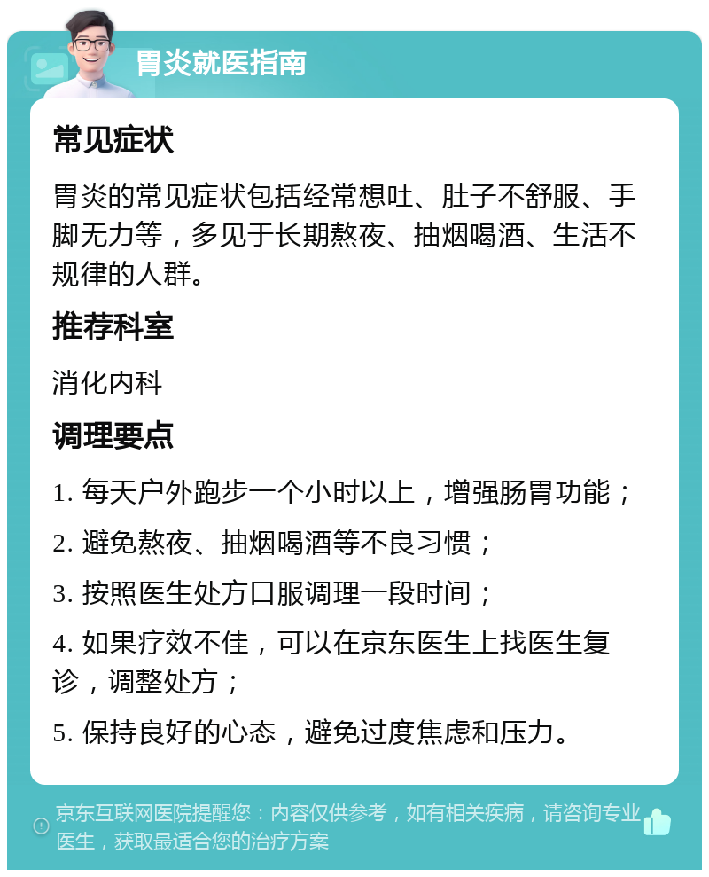 胃炎就医指南 常见症状 胃炎的常见症状包括经常想吐、肚子不舒服、手脚无力等，多见于长期熬夜、抽烟喝酒、生活不规律的人群。 推荐科室 消化内科 调理要点 1. 每天户外跑步一个小时以上，增强肠胃功能； 2. 避免熬夜、抽烟喝酒等不良习惯； 3. 按照医生处方口服调理一段时间； 4. 如果疗效不佳，可以在京东医生上找医生复诊，调整处方； 5. 保持良好的心态，避免过度焦虑和压力。