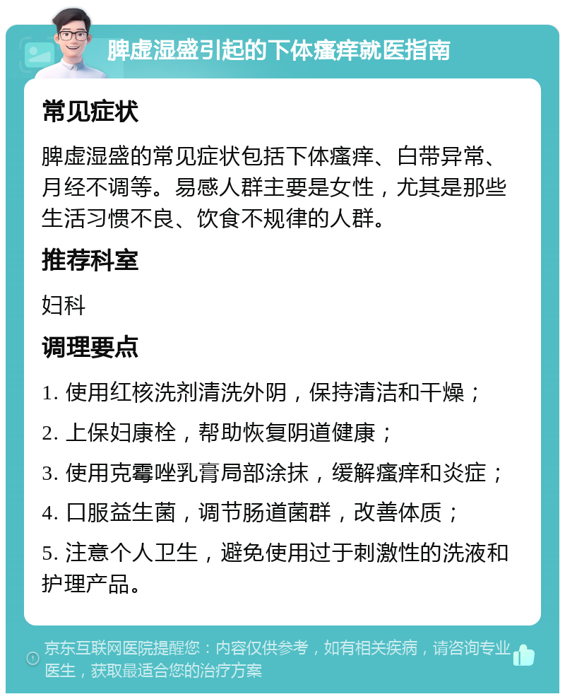 脾虚湿盛引起的下体瘙痒就医指南 常见症状 脾虚湿盛的常见症状包括下体瘙痒、白带异常、月经不调等。易感人群主要是女性，尤其是那些生活习惯不良、饮食不规律的人群。 推荐科室 妇科 调理要点 1. 使用红核洗剂清洗外阴，保持清洁和干燥； 2. 上保妇康栓，帮助恢复阴道健康； 3. 使用克霉唑乳膏局部涂抹，缓解瘙痒和炎症； 4. 口服益生菌，调节肠道菌群，改善体质； 5. 注意个人卫生，避免使用过于刺激性的洗液和护理产品。