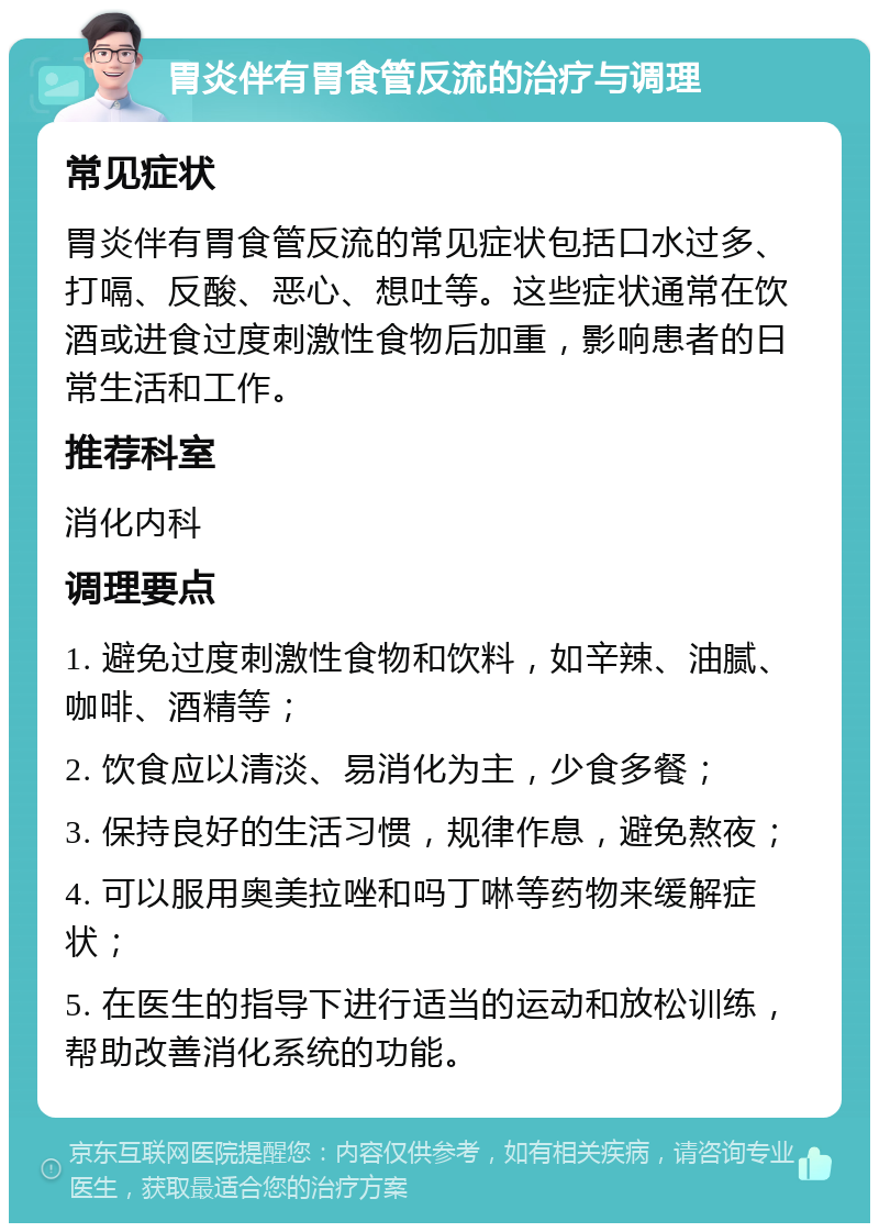 胃炎伴有胃食管反流的治疗与调理 常见症状 胃炎伴有胃食管反流的常见症状包括口水过多、打嗝、反酸、恶心、想吐等。这些症状通常在饮酒或进食过度刺激性食物后加重，影响患者的日常生活和工作。 推荐科室 消化内科 调理要点 1. 避免过度刺激性食物和饮料，如辛辣、油腻、咖啡、酒精等； 2. 饮食应以清淡、易消化为主，少食多餐； 3. 保持良好的生活习惯，规律作息，避免熬夜； 4. 可以服用奥美拉唑和吗丁啉等药物来缓解症状； 5. 在医生的指导下进行适当的运动和放松训练，帮助改善消化系统的功能。