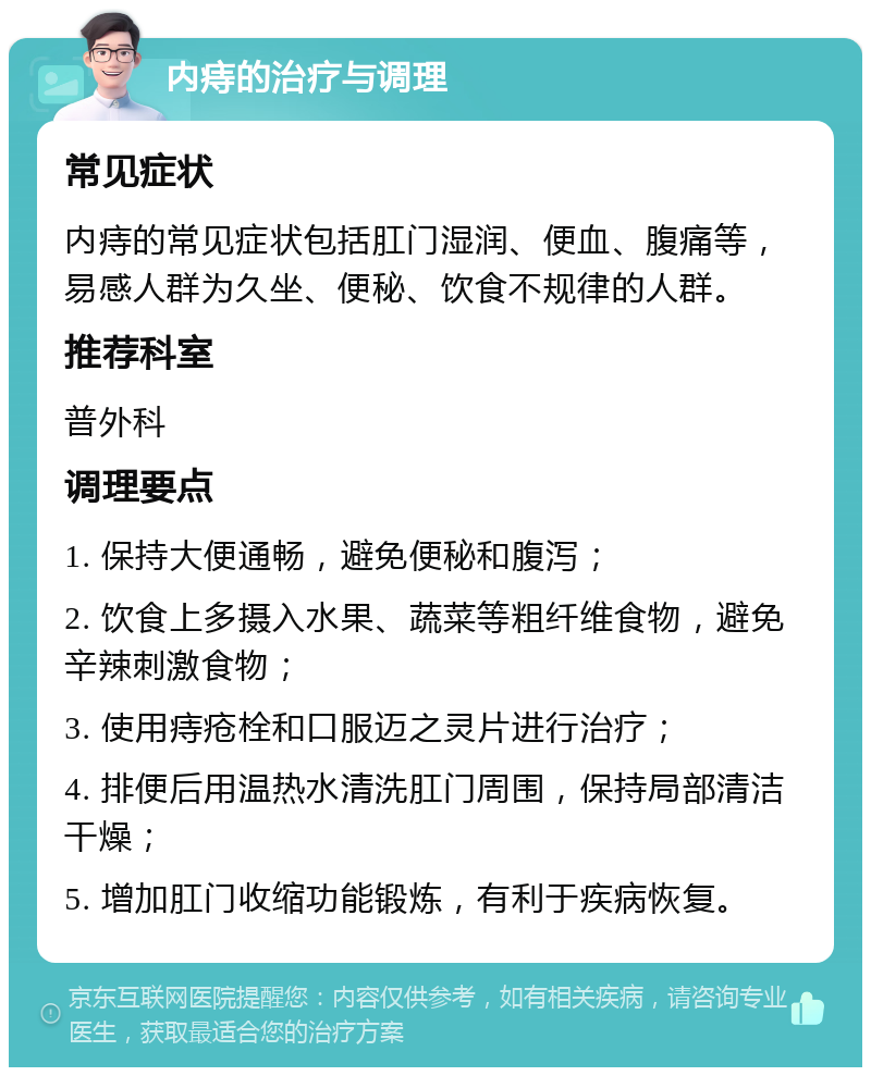 内痔的治疗与调理 常见症状 内痔的常见症状包括肛门湿润、便血、腹痛等，易感人群为久坐、便秘、饮食不规律的人群。 推荐科室 普外科 调理要点 1. 保持大便通畅，避免便秘和腹泻； 2. 饮食上多摄入水果、蔬菜等粗纤维食物，避免辛辣刺激食物； 3. 使用痔疮栓和口服迈之灵片进行治疗； 4. 排便后用温热水清洗肛门周围，保持局部清洁干燥； 5. 增加肛门收缩功能锻炼，有利于疾病恢复。