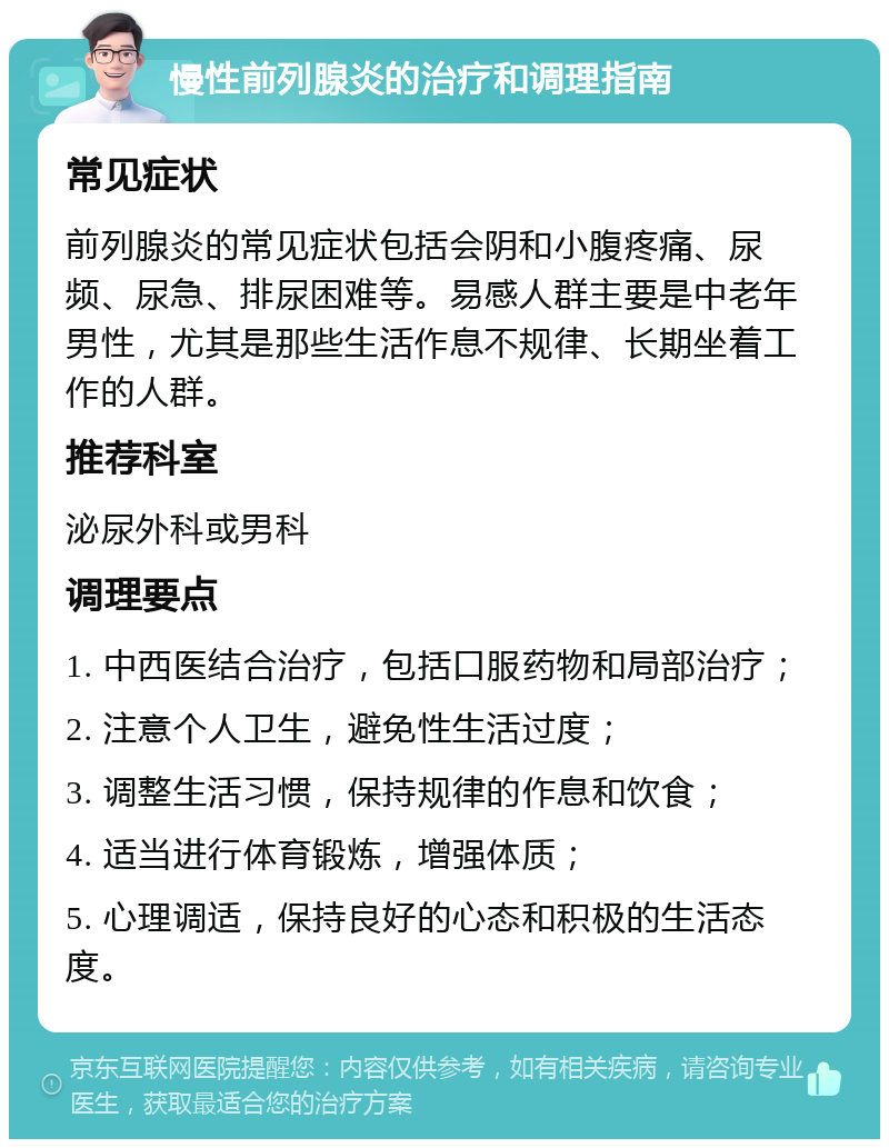 慢性前列腺炎的治疗和调理指南 常见症状 前列腺炎的常见症状包括会阴和小腹疼痛、尿频、尿急、排尿困难等。易感人群主要是中老年男性，尤其是那些生活作息不规律、长期坐着工作的人群。 推荐科室 泌尿外科或男科 调理要点 1. 中西医结合治疗，包括口服药物和局部治疗； 2. 注意个人卫生，避免性生活过度； 3. 调整生活习惯，保持规律的作息和饮食； 4. 适当进行体育锻炼，增强体质； 5. 心理调适，保持良好的心态和积极的生活态度。