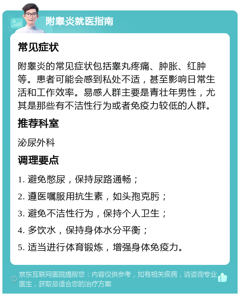 附睾炎就医指南 常见症状 附睾炎的常见症状包括睾丸疼痛、肿胀、红肿等。患者可能会感到私处不适，甚至影响日常生活和工作效率。易感人群主要是青壮年男性，尤其是那些有不洁性行为或者免疫力较低的人群。 推荐科室 泌尿外科 调理要点 1. 避免憋尿，保持尿路通畅； 2. 遵医嘱服用抗生素，如头孢克肟； 3. 避免不洁性行为，保持个人卫生； 4. 多饮水，保持身体水分平衡； 5. 适当进行体育锻炼，增强身体免疫力。