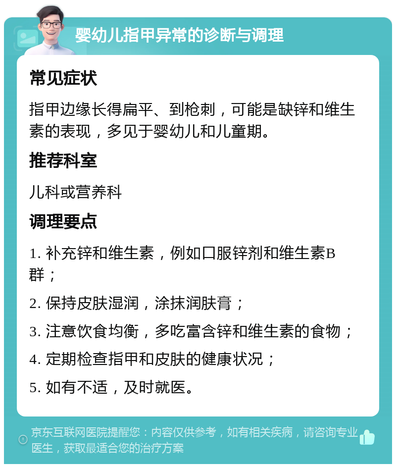 婴幼儿指甲异常的诊断与调理 常见症状 指甲边缘长得扁平、到枪刺，可能是缺锌和维生素的表现，多见于婴幼儿和儿童期。 推荐科室 儿科或营养科 调理要点 1. 补充锌和维生素，例如口服锌剂和维生素B群； 2. 保持皮肤湿润，涂抹润肤膏； 3. 注意饮食均衡，多吃富含锌和维生素的食物； 4. 定期检查指甲和皮肤的健康状况； 5. 如有不适，及时就医。