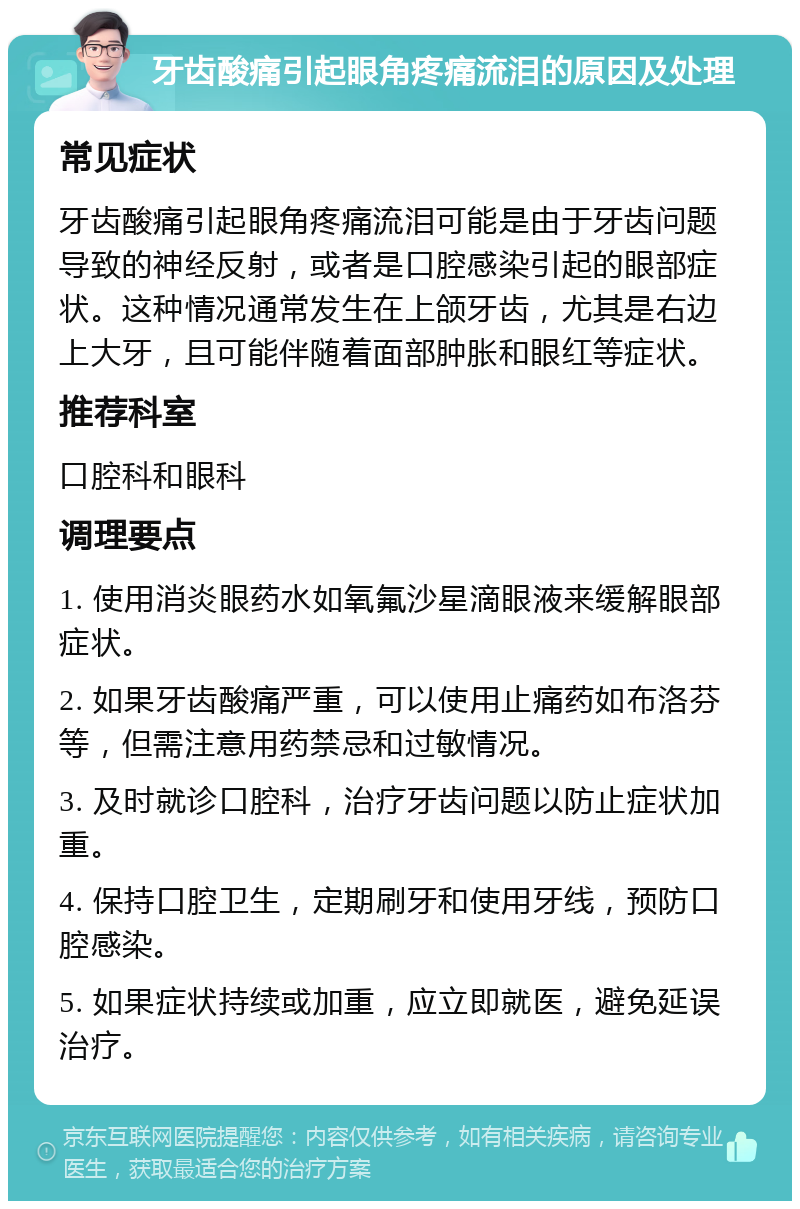 牙齿酸痛引起眼角疼痛流泪的原因及处理 常见症状 牙齿酸痛引起眼角疼痛流泪可能是由于牙齿问题导致的神经反射，或者是口腔感染引起的眼部症状。这种情况通常发生在上颌牙齿，尤其是右边上大牙，且可能伴随着面部肿胀和眼红等症状。 推荐科室 口腔科和眼科 调理要点 1. 使用消炎眼药水如氧氟沙星滴眼液来缓解眼部症状。 2. 如果牙齿酸痛严重，可以使用止痛药如布洛芬等，但需注意用药禁忌和过敏情况。 3. 及时就诊口腔科，治疗牙齿问题以防止症状加重。 4. 保持口腔卫生，定期刷牙和使用牙线，预防口腔感染。 5. 如果症状持续或加重，应立即就医，避免延误治疗。