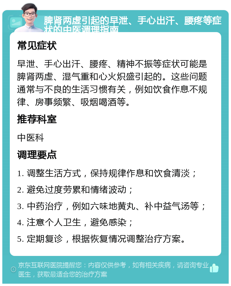 脾肾两虚引起的早泄、手心出汗、腰疼等症状的中医调理指南 常见症状 早泄、手心出汗、腰疼、精神不振等症状可能是脾肾两虚、湿气重和心火炽盛引起的。这些问题通常与不良的生活习惯有关，例如饮食作息不规律、房事频繁、吸烟喝酒等。 推荐科室 中医科 调理要点 1. 调整生活方式，保持规律作息和饮食清淡； 2. 避免过度劳累和情绪波动； 3. 中药治疗，例如六味地黄丸、补中益气汤等； 4. 注意个人卫生，避免感染； 5. 定期复诊，根据恢复情况调整治疗方案。