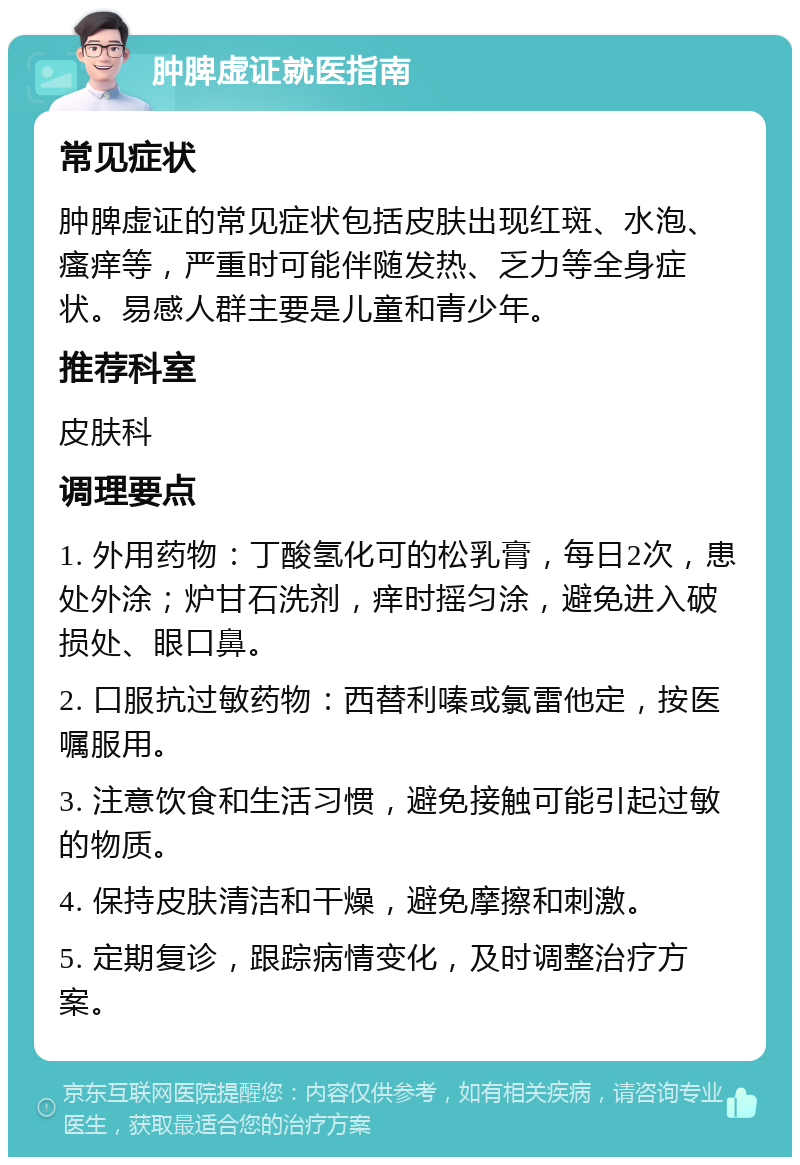 肿脾虚证就医指南 常见症状 肿脾虚证的常见症状包括皮肤出现红斑、水泡、瘙痒等，严重时可能伴随发热、乏力等全身症状。易感人群主要是儿童和青少年。 推荐科室 皮肤科 调理要点 1. 外用药物：丁酸氢化可的松乳膏，每日2次，患处外涂；炉甘石洗剂，痒时摇匀涂，避免进入破损处、眼口鼻。 2. 口服抗过敏药物：西替利嗪或氯雷他定，按医嘱服用。 3. 注意饮食和生活习惯，避免接触可能引起过敏的物质。 4. 保持皮肤清洁和干燥，避免摩擦和刺激。 5. 定期复诊，跟踪病情变化，及时调整治疗方案。