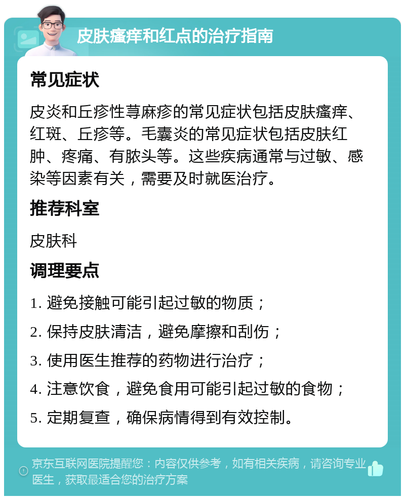 皮肤瘙痒和红点的治疗指南 常见症状 皮炎和丘疹性荨麻疹的常见症状包括皮肤瘙痒、红斑、丘疹等。毛囊炎的常见症状包括皮肤红肿、疼痛、有脓头等。这些疾病通常与过敏、感染等因素有关，需要及时就医治疗。 推荐科室 皮肤科 调理要点 1. 避免接触可能引起过敏的物质； 2. 保持皮肤清洁，避免摩擦和刮伤； 3. 使用医生推荐的药物进行治疗； 4. 注意饮食，避免食用可能引起过敏的食物； 5. 定期复查，确保病情得到有效控制。