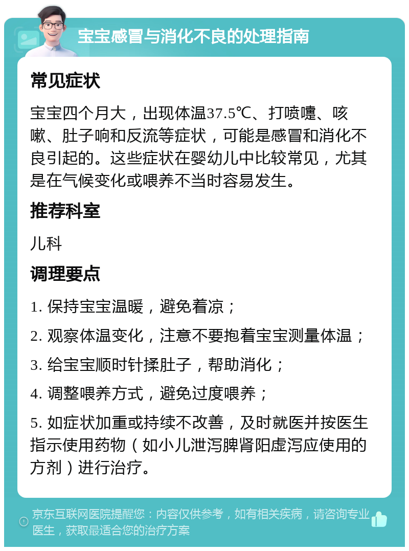 宝宝感冒与消化不良的处理指南 常见症状 宝宝四个月大，出现体温37.5℃、打喷嚏、咳嗽、肚子响和反流等症状，可能是感冒和消化不良引起的。这些症状在婴幼儿中比较常见，尤其是在气候变化或喂养不当时容易发生。 推荐科室 儿科 调理要点 1. 保持宝宝温暖，避免着凉； 2. 观察体温变化，注意不要抱着宝宝测量体温； 3. 给宝宝顺时针揉肚子，帮助消化； 4. 调整喂养方式，避免过度喂养； 5. 如症状加重或持续不改善，及时就医并按医生指示使用药物（如小儿泄泻脾肾阳虚泻应使用的方剂）进行治疗。