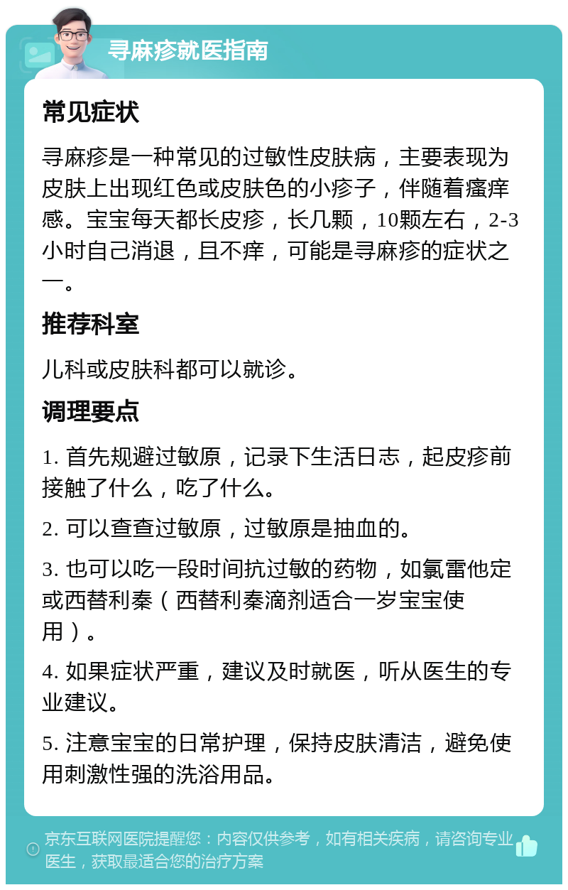 寻麻疹就医指南 常见症状 寻麻疹是一种常见的过敏性皮肤病，主要表现为皮肤上出现红色或皮肤色的小疹子，伴随着瘙痒感。宝宝每天都长皮疹，长几颗，10颗左右，2-3小时自己消退，且不痒，可能是寻麻疹的症状之一。 推荐科室 儿科或皮肤科都可以就诊。 调理要点 1. 首先规避过敏原，记录下生活日志，起皮疹前接触了什么，吃了什么。 2. 可以查查过敏原，过敏原是抽血的。 3. 也可以吃一段时间抗过敏的药物，如氯雷他定或西替利秦（西替利秦滴剂适合一岁宝宝使用）。 4. 如果症状严重，建议及时就医，听从医生的专业建议。 5. 注意宝宝的日常护理，保持皮肤清洁，避免使用刺激性强的洗浴用品。