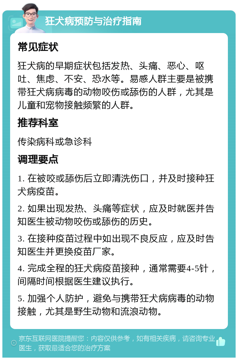 狂犬病预防与治疗指南 常见症状 狂犬病的早期症状包括发热、头痛、恶心、呕吐、焦虑、不安、恐水等。易感人群主要是被携带狂犬病病毒的动物咬伤或舔伤的人群，尤其是儿童和宠物接触频繁的人群。 推荐科室 传染病科或急诊科 调理要点 1. 在被咬或舔伤后立即清洗伤口，并及时接种狂犬病疫苗。 2. 如果出现发热、头痛等症状，应及时就医并告知医生被动物咬伤或舔伤的历史。 3. 在接种疫苗过程中如出现不良反应，应及时告知医生并更换疫苗厂家。 4. 完成全程的狂犬病疫苗接种，通常需要4-5针，间隔时间根据医生建议执行。 5. 加强个人防护，避免与携带狂犬病病毒的动物接触，尤其是野生动物和流浪动物。