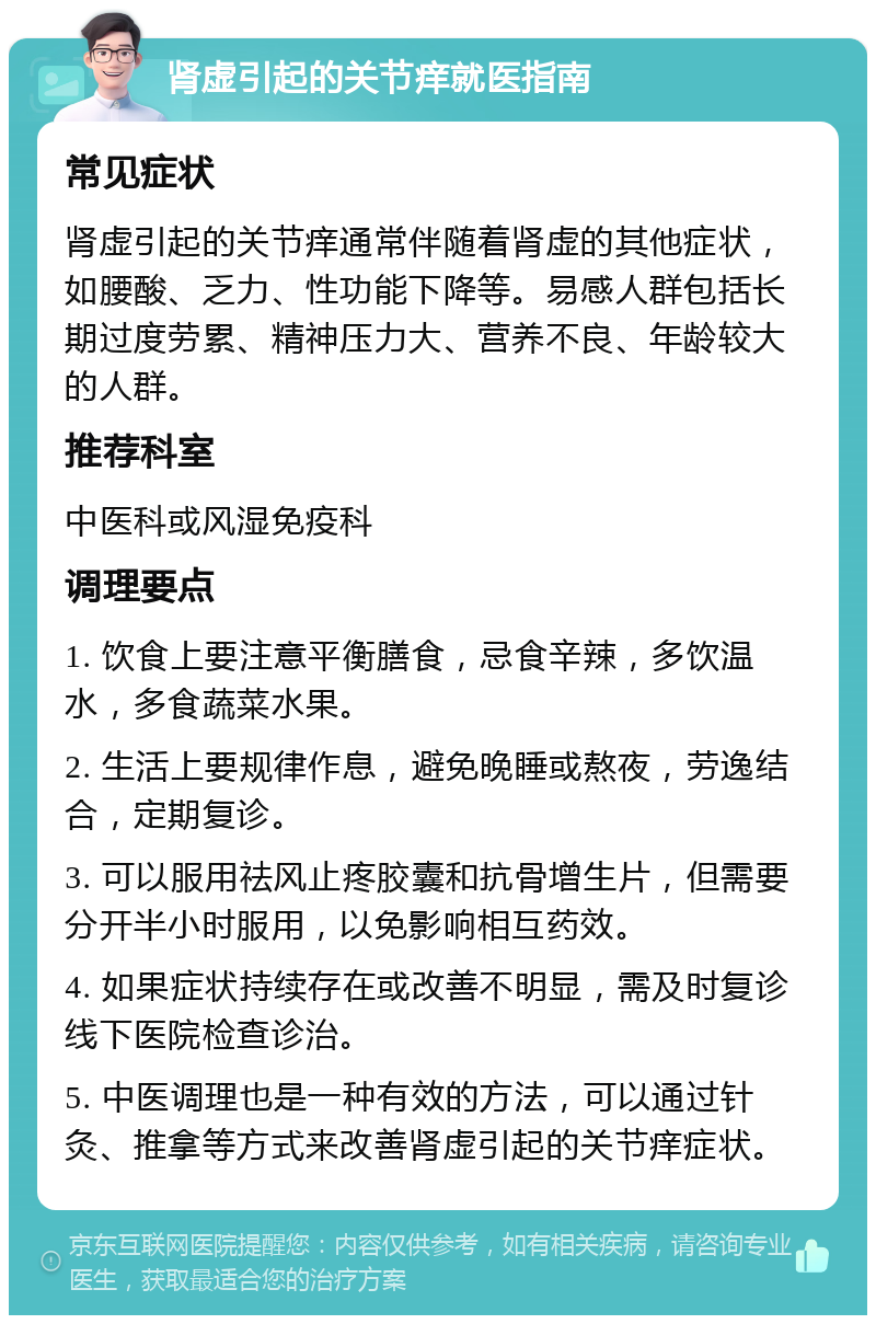 肾虚引起的关节痒就医指南 常见症状 肾虚引起的关节痒通常伴随着肾虚的其他症状，如腰酸、乏力、性功能下降等。易感人群包括长期过度劳累、精神压力大、营养不良、年龄较大的人群。 推荐科室 中医科或风湿免疫科 调理要点 1. 饮食上要注意平衡膳食，忌食辛辣，多饮温水，多食蔬菜水果。 2. 生活上要规律作息，避免晚睡或熬夜，劳逸结合，定期复诊。 3. 可以服用祛风止疼胶囊和抗骨增生片，但需要分开半小时服用，以免影响相互药效。 4. 如果症状持续存在或改善不明显，需及时复诊线下医院检查诊治。 5. 中医调理也是一种有效的方法，可以通过针灸、推拿等方式来改善肾虚引起的关节痒症状。