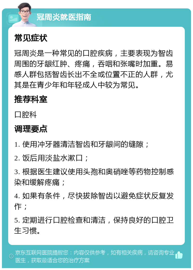 冠周炎就医指南 常见症状 冠周炎是一种常见的口腔疾病，主要表现为智齿周围的牙龈红肿、疼痛，吞咽和张嘴时加重。易感人群包括智齿长出不全或位置不正的人群，尤其是在青少年和年轻成人中较为常见。 推荐科室 口腔科 调理要点 1. 使用冲牙器清洁智齿和牙龈间的缝隙； 2. 饭后用淡盐水漱口； 3. 根据医生建议使用头孢和奥硝唑等药物控制感染和缓解疼痛； 4. 如果有条件，尽快拔除智齿以避免症状反复发作； 5. 定期进行口腔检查和清洁，保持良好的口腔卫生习惯。