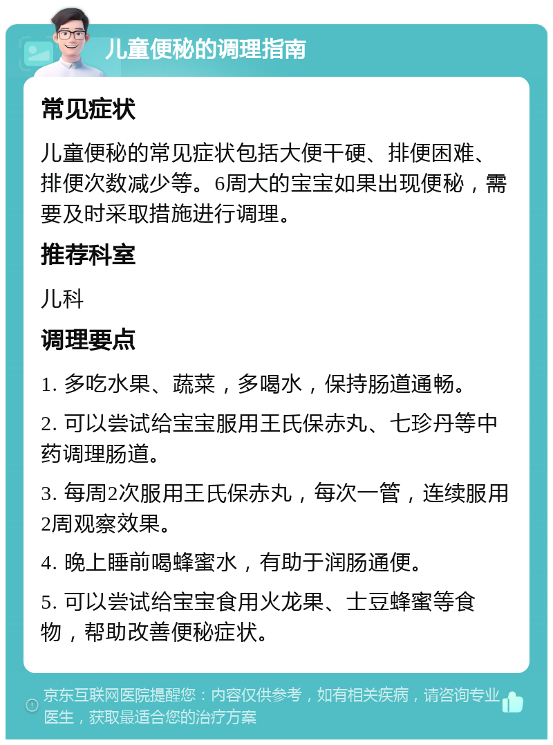 儿童便秘的调理指南 常见症状 儿童便秘的常见症状包括大便干硬、排便困难、排便次数减少等。6周大的宝宝如果出现便秘，需要及时采取措施进行调理。 推荐科室 儿科 调理要点 1. 多吃水果、蔬菜，多喝水，保持肠道通畅。 2. 可以尝试给宝宝服用王氏保赤丸、七珍丹等中药调理肠道。 3. 每周2次服用王氏保赤丸，每次一管，连续服用2周观察效果。 4. 晚上睡前喝蜂蜜水，有助于润肠通便。 5. 可以尝试给宝宝食用火龙果、士豆蜂蜜等食物，帮助改善便秘症状。