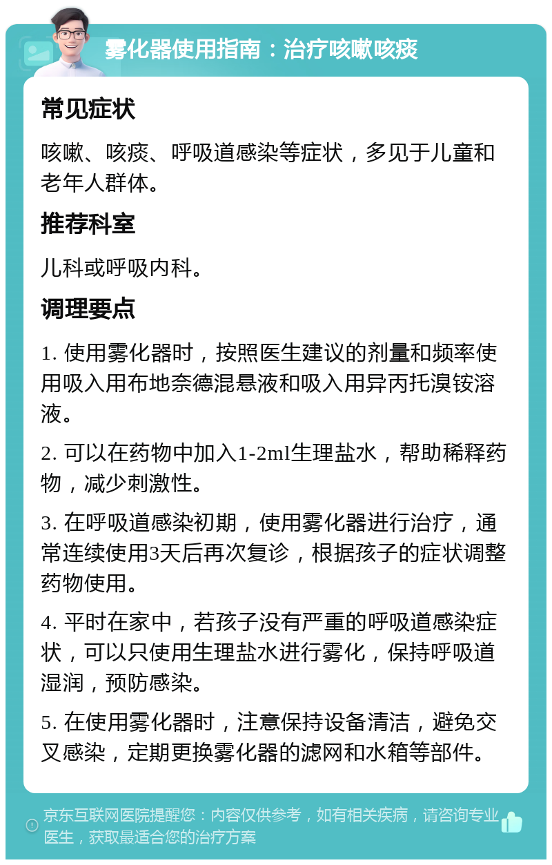 雾化器使用指南：治疗咳嗽咳痰 常见症状 咳嗽、咳痰、呼吸道感染等症状，多见于儿童和老年人群体。 推荐科室 儿科或呼吸内科。 调理要点 1. 使用雾化器时，按照医生建议的剂量和频率使用吸入用布地奈德混悬液和吸入用异丙托溴铵溶液。 2. 可以在药物中加入1-2ml生理盐水，帮助稀释药物，减少刺激性。 3. 在呼吸道感染初期，使用雾化器进行治疗，通常连续使用3天后再次复诊，根据孩子的症状调整药物使用。 4. 平时在家中，若孩子没有严重的呼吸道感染症状，可以只使用生理盐水进行雾化，保持呼吸道湿润，预防感染。 5. 在使用雾化器时，注意保持设备清洁，避免交叉感染，定期更换雾化器的滤网和水箱等部件。