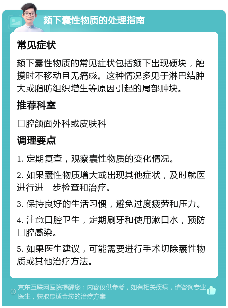 颏下囊性物质的处理指南 常见症状 颏下囊性物质的常见症状包括颏下出现硬块，触摸时不移动且无痛感。这种情况多见于淋巴结肿大或脂肪组织增生等原因引起的局部肿块。 推荐科室 口腔颌面外科或皮肤科 调理要点 1. 定期复查，观察囊性物质的变化情况。 2. 如果囊性物质增大或出现其他症状，及时就医进行进一步检查和治疗。 3. 保持良好的生活习惯，避免过度疲劳和压力。 4. 注意口腔卫生，定期刷牙和使用漱口水，预防口腔感染。 5. 如果医生建议，可能需要进行手术切除囊性物质或其他治疗方法。