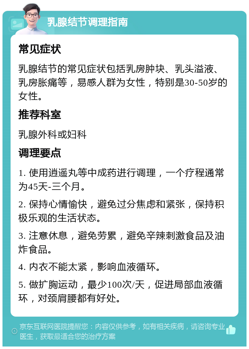 乳腺结节调理指南 常见症状 乳腺结节的常见症状包括乳房肿块、乳头溢液、乳房胀痛等，易感人群为女性，特别是30-50岁的女性。 推荐科室 乳腺外科或妇科 调理要点 1. 使用逍遥丸等中成药进行调理，一个疗程通常为45天-三个月。 2. 保持心情愉快，避免过分焦虑和紧张，保持积极乐观的生活状态。 3. 注意休息，避免劳累，避免辛辣刺激食品及油炸食品。 4. 内衣不能太紧，影响血液循环。 5. 做扩胸运动，最少100次/天，促进局部血液循环，对颈肩腰都有好处。