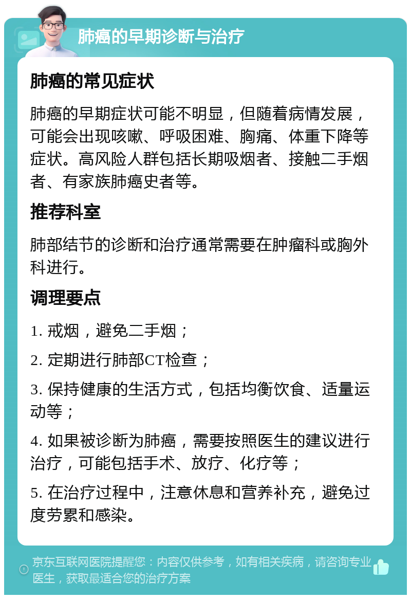 肺癌的早期诊断与治疗 肺癌的常见症状 肺癌的早期症状可能不明显，但随着病情发展，可能会出现咳嗽、呼吸困难、胸痛、体重下降等症状。高风险人群包括长期吸烟者、接触二手烟者、有家族肺癌史者等。 推荐科室 肺部结节的诊断和治疗通常需要在肿瘤科或胸外科进行。 调理要点 1. 戒烟，避免二手烟； 2. 定期进行肺部CT检查； 3. 保持健康的生活方式，包括均衡饮食、适量运动等； 4. 如果被诊断为肺癌，需要按照医生的建议进行治疗，可能包括手术、放疗、化疗等； 5. 在治疗过程中，注意休息和营养补充，避免过度劳累和感染。