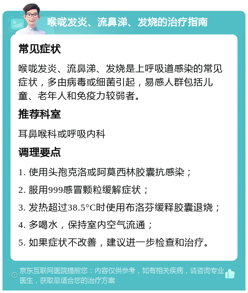 喉咙发炎、流鼻涕、发烧的治疗指南 常见症状 喉咙发炎、流鼻涕、发烧是上呼吸道感染的常见症状，多由病毒或细菌引起，易感人群包括儿童、老年人和免疫力较弱者。 推荐科室 耳鼻喉科或呼吸内科 调理要点 1. 使用头孢克洛或阿莫西林胶囊抗感染； 2. 服用999感冒颗粒缓解症状； 3. 发热超过38.5°C时使用布洛芬缓释胶囊退烧； 4. 多喝水，保持室内空气流通； 5. 如果症状不改善，建议进一步检查和治疗。