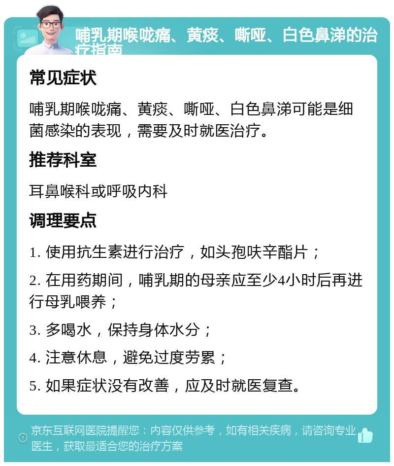 哺乳期喉咙痛、黄痰、嘶哑、白色鼻涕的治疗指南 常见症状 哺乳期喉咙痛、黄痰、嘶哑、白色鼻涕可能是细菌感染的表现，需要及时就医治疗。 推荐科室 耳鼻喉科或呼吸内科 调理要点 1. 使用抗生素进行治疗，如头孢呋辛酯片； 2. 在用药期间，哺乳期的母亲应至少4小时后再进行母乳喂养； 3. 多喝水，保持身体水分； 4. 注意休息，避免过度劳累； 5. 如果症状没有改善，应及时就医复查。