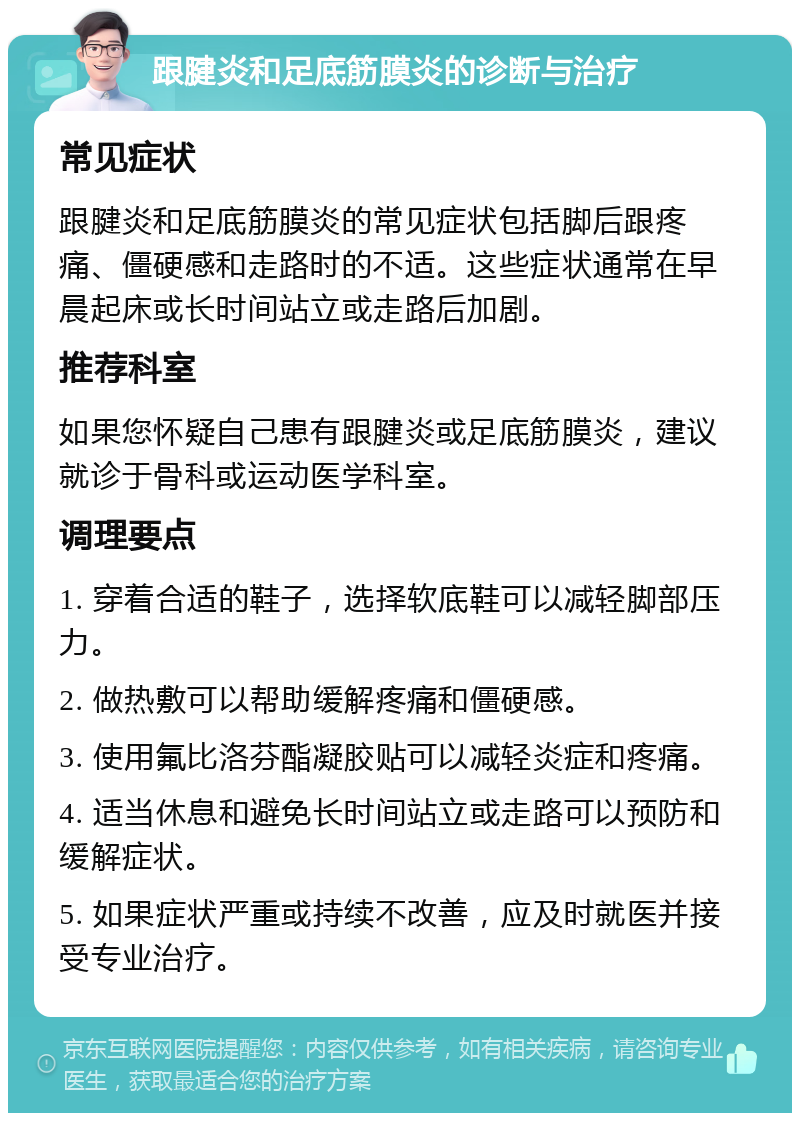 跟腱炎和足底筋膜炎的诊断与治疗 常见症状 跟腱炎和足底筋膜炎的常见症状包括脚后跟疼痛、僵硬感和走路时的不适。这些症状通常在早晨起床或长时间站立或走路后加剧。 推荐科室 如果您怀疑自己患有跟腱炎或足底筋膜炎，建议就诊于骨科或运动医学科室。 调理要点 1. 穿着合适的鞋子，选择软底鞋可以减轻脚部压力。 2. 做热敷可以帮助缓解疼痛和僵硬感。 3. 使用氟比洛芬酯凝胶贴可以减轻炎症和疼痛。 4. 适当休息和避免长时间站立或走路可以预防和缓解症状。 5. 如果症状严重或持续不改善，应及时就医并接受专业治疗。