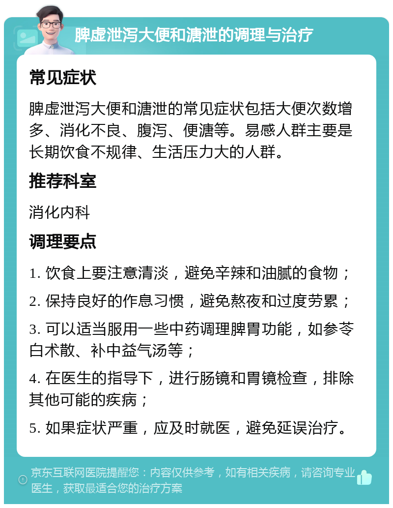 脾虚泄泻大便和溏泄的调理与治疗 常见症状 脾虚泄泻大便和溏泄的常见症状包括大便次数增多、消化不良、腹泻、便溏等。易感人群主要是长期饮食不规律、生活压力大的人群。 推荐科室 消化内科 调理要点 1. 饮食上要注意清淡，避免辛辣和油腻的食物； 2. 保持良好的作息习惯，避免熬夜和过度劳累； 3. 可以适当服用一些中药调理脾胃功能，如参苓白术散、补中益气汤等； 4. 在医生的指导下，进行肠镜和胃镜检查，排除其他可能的疾病； 5. 如果症状严重，应及时就医，避免延误治疗。