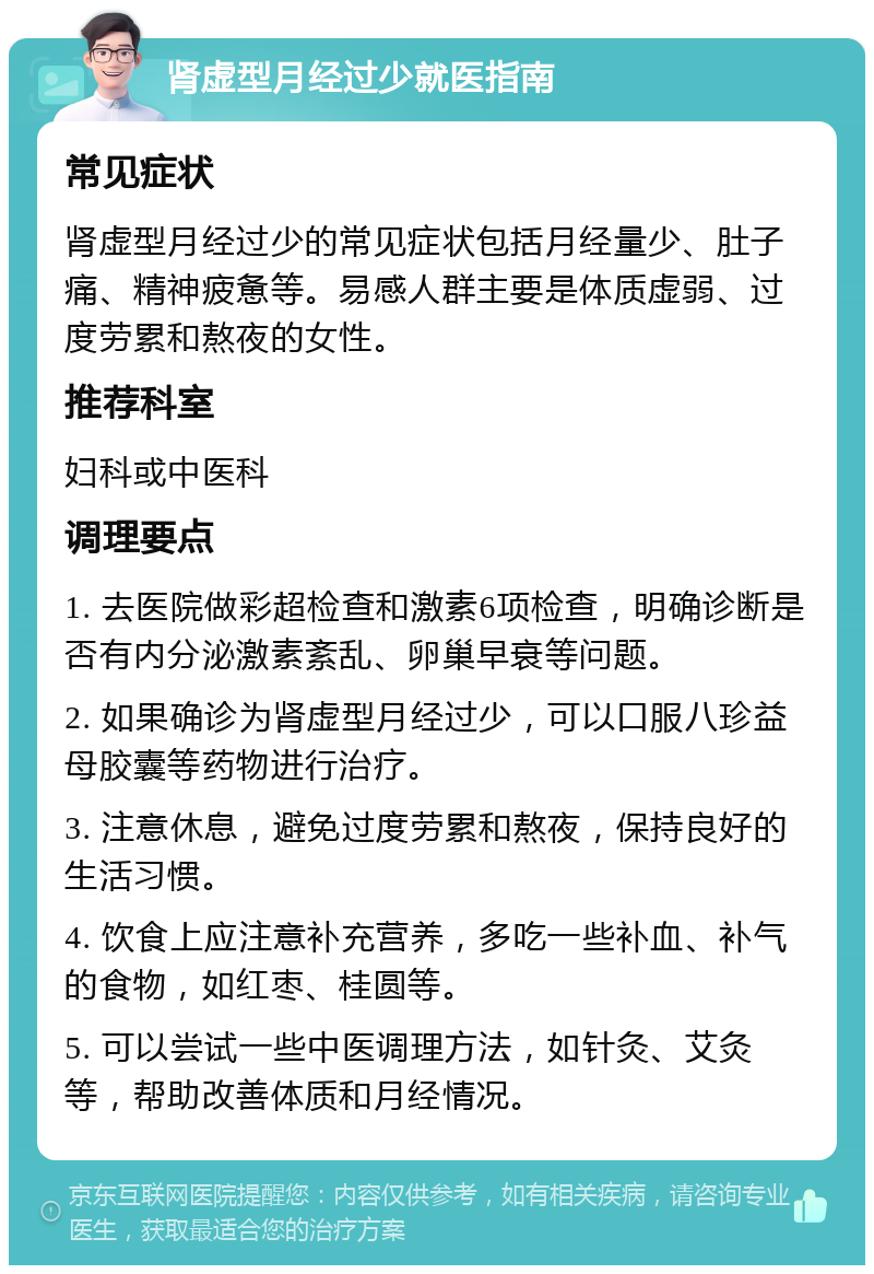 肾虚型月经过少就医指南 常见症状 肾虚型月经过少的常见症状包括月经量少、肚子痛、精神疲惫等。易感人群主要是体质虚弱、过度劳累和熬夜的女性。 推荐科室 妇科或中医科 调理要点 1. 去医院做彩超检查和激素6项检查，明确诊断是否有内分泌激素紊乱、卵巢早衰等问题。 2. 如果确诊为肾虚型月经过少，可以口服八珍益母胶囊等药物进行治疗。 3. 注意休息，避免过度劳累和熬夜，保持良好的生活习惯。 4. 饮食上应注意补充营养，多吃一些补血、补气的食物，如红枣、桂圆等。 5. 可以尝试一些中医调理方法，如针灸、艾灸等，帮助改善体质和月经情况。