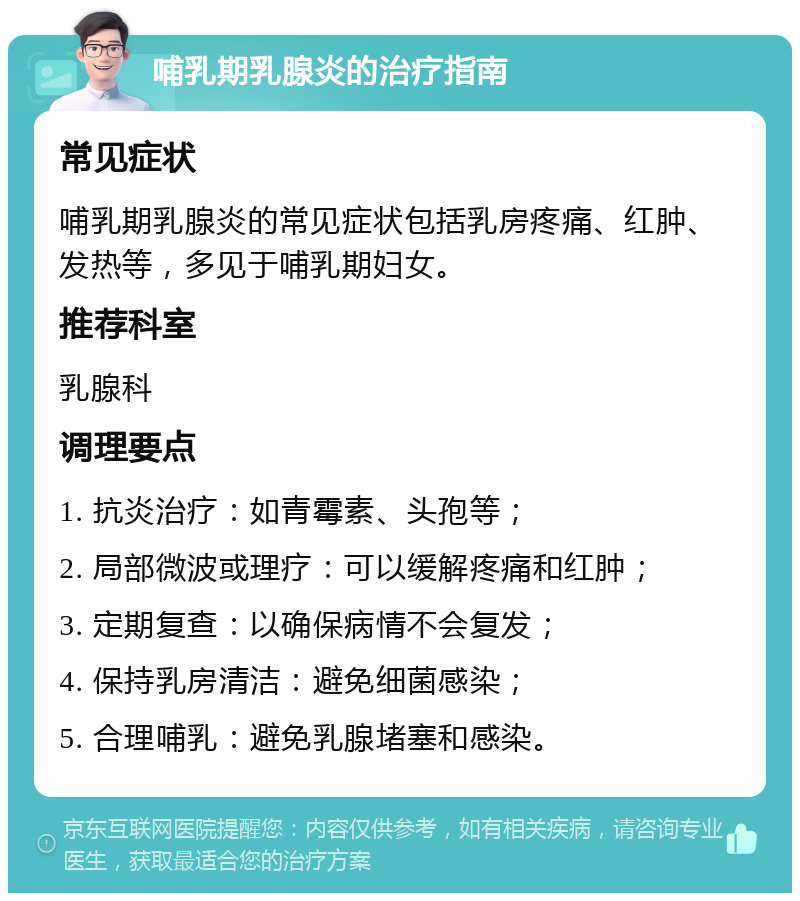 哺乳期乳腺炎的治疗指南 常见症状 哺乳期乳腺炎的常见症状包括乳房疼痛、红肿、发热等，多见于哺乳期妇女。 推荐科室 乳腺科 调理要点 1. 抗炎治疗：如青霉素、头孢等； 2. 局部微波或理疗：可以缓解疼痛和红肿； 3. 定期复查：以确保病情不会复发； 4. 保持乳房清洁：避免细菌感染； 5. 合理哺乳：避免乳腺堵塞和感染。