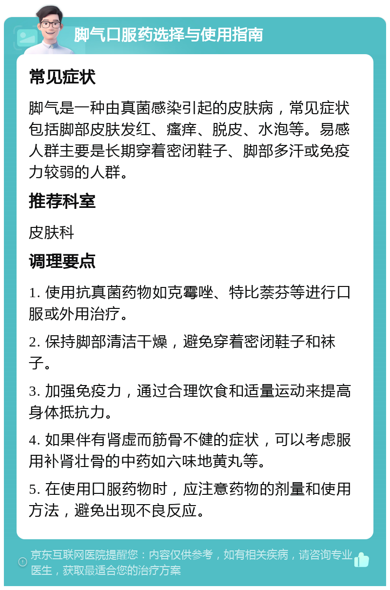 脚气口服药选择与使用指南 常见症状 脚气是一种由真菌感染引起的皮肤病，常见症状包括脚部皮肤发红、瘙痒、脱皮、水泡等。易感人群主要是长期穿着密闭鞋子、脚部多汗或免疫力较弱的人群。 推荐科室 皮肤科 调理要点 1. 使用抗真菌药物如克霉唑、特比萘芬等进行口服或外用治疗。 2. 保持脚部清洁干燥，避免穿着密闭鞋子和袜子。 3. 加强免疫力，通过合理饮食和适量运动来提高身体抵抗力。 4. 如果伴有肾虚而筋骨不健的症状，可以考虑服用补肾壮骨的中药如六味地黄丸等。 5. 在使用口服药物时，应注意药物的剂量和使用方法，避免出现不良反应。