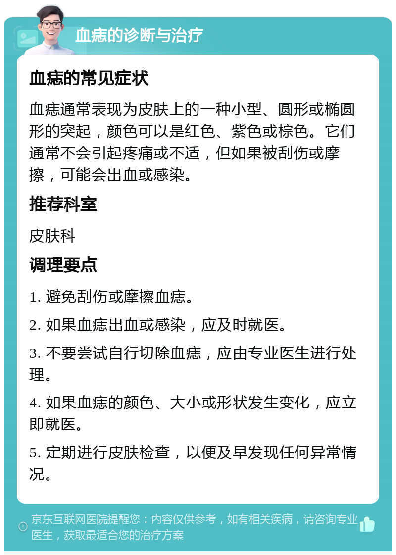 血痣的诊断与治疗 血痣的常见症状 血痣通常表现为皮肤上的一种小型、圆形或椭圆形的突起，颜色可以是红色、紫色或棕色。它们通常不会引起疼痛或不适，但如果被刮伤或摩擦，可能会出血或感染。 推荐科室 皮肤科 调理要点 1. 避免刮伤或摩擦血痣。 2. 如果血痣出血或感染，应及时就医。 3. 不要尝试自行切除血痣，应由专业医生进行处理。 4. 如果血痣的颜色、大小或形状发生变化，应立即就医。 5. 定期进行皮肤检查，以便及早发现任何异常情况。