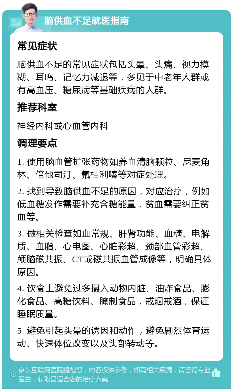 脑供血不足就医指南 常见症状 脑供血不足的常见症状包括头晕、头痛、视力模糊、耳鸣、记忆力减退等，多见于中老年人群或有高血压、糖尿病等基础疾病的人群。 推荐科室 神经内科或心血管内科 调理要点 1. 使用脑血管扩张药物如养血清脑颗粒、尼麦角林、倍他司汀、氟桂利嗪等对症处理。 2. 找到导致脑供血不足的原因，对应治疗，例如低血糖发作需要补充含糖能量，贫血需要纠正贫血等。 3. 做相关检查如血常规、肝肾功能、血糖、电解质、血脂、心电图、心脏彩超、颈部血管彩超、颅脑磁共振、CT或磁共振血管成像等，明确具体原因。 4. 饮食上避免过多摄入动物内脏、油炸食品、膨化食品、高糖饮料、腌制食品，戒烟戒酒，保证睡眠质量。 5. 避免引起头晕的诱因和动作，避免剧烈体育运动、快速体位改变以及头部转动等。