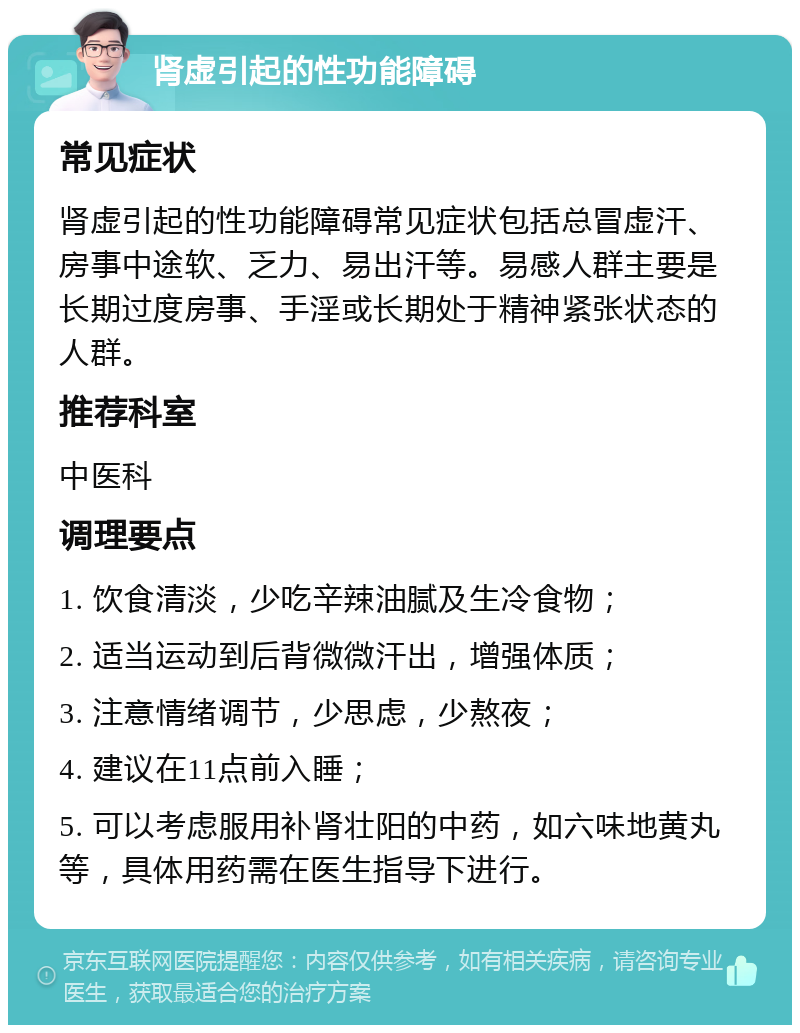 肾虚引起的性功能障碍 常见症状 肾虚引起的性功能障碍常见症状包括总冒虚汗、房事中途软、乏力、易出汗等。易感人群主要是长期过度房事、手淫或长期处于精神紧张状态的人群。 推荐科室 中医科 调理要点 1. 饮食清淡，少吃辛辣油腻及生冷食物； 2. 适当运动到后背微微汗出，增强体质； 3. 注意情绪调节，少思虑，少熬夜； 4. 建议在11点前入睡； 5. 可以考虑服用补肾壮阳的中药，如六味地黄丸等，具体用药需在医生指导下进行。