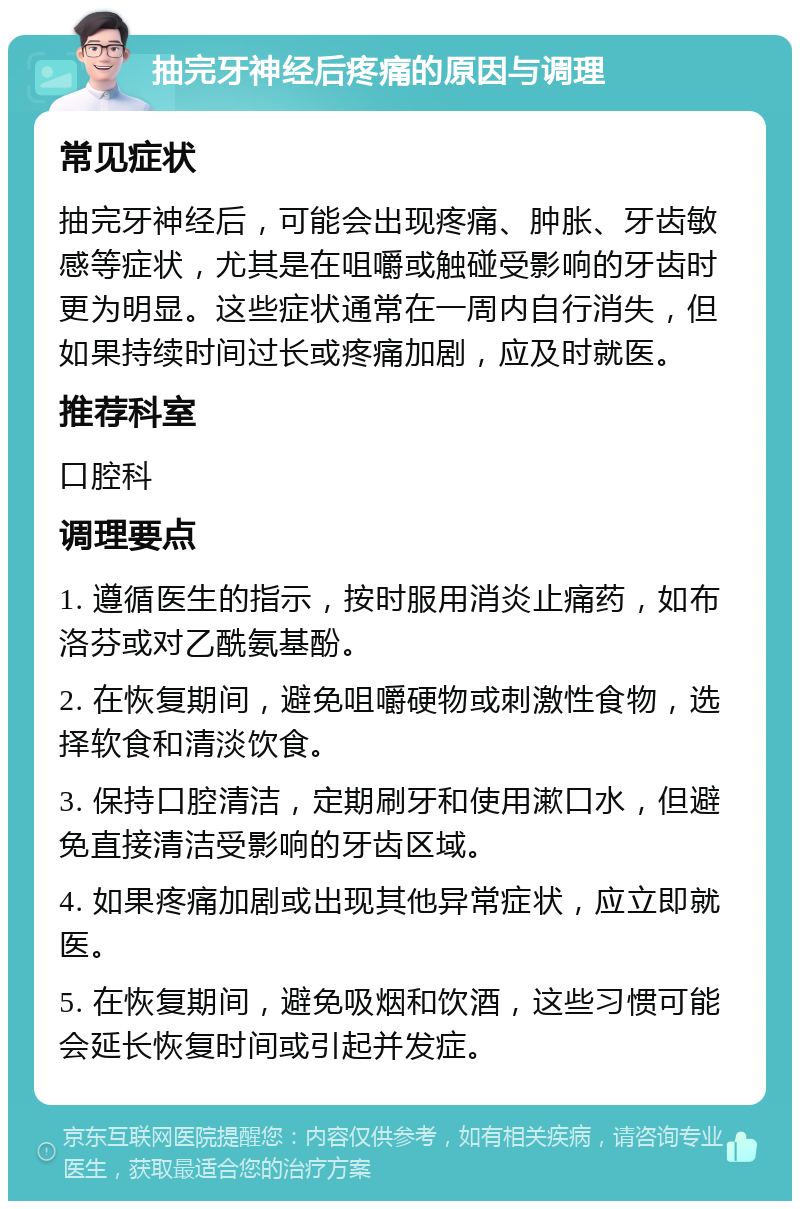 抽完牙神经后疼痛的原因与调理 常见症状 抽完牙神经后，可能会出现疼痛、肿胀、牙齿敏感等症状，尤其是在咀嚼或触碰受影响的牙齿时更为明显。这些症状通常在一周内自行消失，但如果持续时间过长或疼痛加剧，应及时就医。 推荐科室 口腔科 调理要点 1. 遵循医生的指示，按时服用消炎止痛药，如布洛芬或对乙酰氨基酚。 2. 在恢复期间，避免咀嚼硬物或刺激性食物，选择软食和清淡饮食。 3. 保持口腔清洁，定期刷牙和使用漱口水，但避免直接清洁受影响的牙齿区域。 4. 如果疼痛加剧或出现其他异常症状，应立即就医。 5. 在恢复期间，避免吸烟和饮酒，这些习惯可能会延长恢复时间或引起并发症。