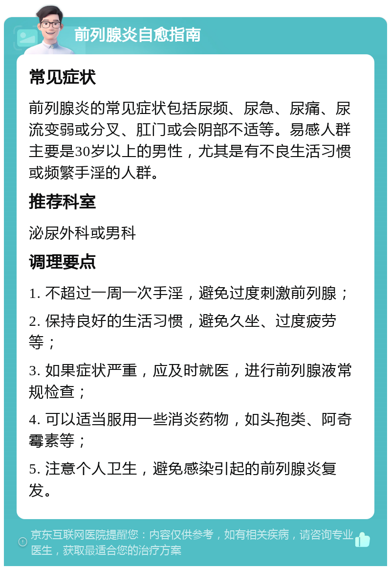 前列腺炎自愈指南 常见症状 前列腺炎的常见症状包括尿频、尿急、尿痛、尿流变弱或分叉、肛门或会阴部不适等。易感人群主要是30岁以上的男性，尤其是有不良生活习惯或频繁手淫的人群。 推荐科室 泌尿外科或男科 调理要点 1. 不超过一周一次手淫，避免过度刺激前列腺； 2. 保持良好的生活习惯，避免久坐、过度疲劳等； 3. 如果症状严重，应及时就医，进行前列腺液常规检查； 4. 可以适当服用一些消炎药物，如头孢类、阿奇霉素等； 5. 注意个人卫生，避免感染引起的前列腺炎复发。