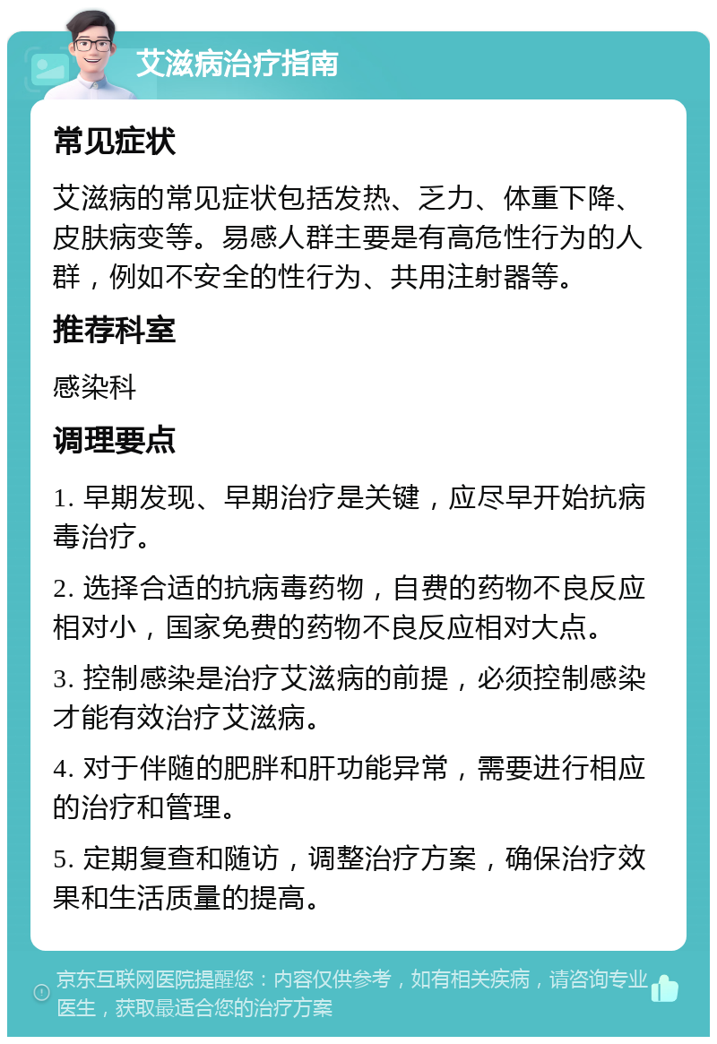 艾滋病治疗指南 常见症状 艾滋病的常见症状包括发热、乏力、体重下降、皮肤病变等。易感人群主要是有高危性行为的人群，例如不安全的性行为、共用注射器等。 推荐科室 感染科 调理要点 1. 早期发现、早期治疗是关键，应尽早开始抗病毒治疗。 2. 选择合适的抗病毒药物，自费的药物不良反应相对小，国家免费的药物不良反应相对大点。 3. 控制感染是治疗艾滋病的前提，必须控制感染才能有效治疗艾滋病。 4. 对于伴随的肥胖和肝功能异常，需要进行相应的治疗和管理。 5. 定期复查和随访，调整治疗方案，确保治疗效果和生活质量的提高。