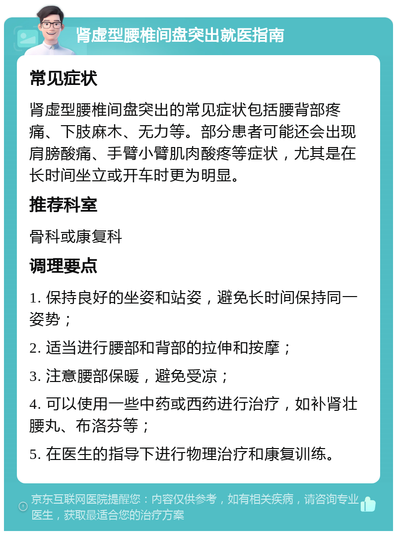 肾虚型腰椎间盘突出就医指南 常见症状 肾虚型腰椎间盘突出的常见症状包括腰背部疼痛、下肢麻木、无力等。部分患者可能还会出现肩膀酸痛、手臂小臂肌肉酸疼等症状，尤其是在长时间坐立或开车时更为明显。 推荐科室 骨科或康复科 调理要点 1. 保持良好的坐姿和站姿，避免长时间保持同一姿势； 2. 适当进行腰部和背部的拉伸和按摩； 3. 注意腰部保暖，避免受凉； 4. 可以使用一些中药或西药进行治疗，如补肾壮腰丸、布洛芬等； 5. 在医生的指导下进行物理治疗和康复训练。