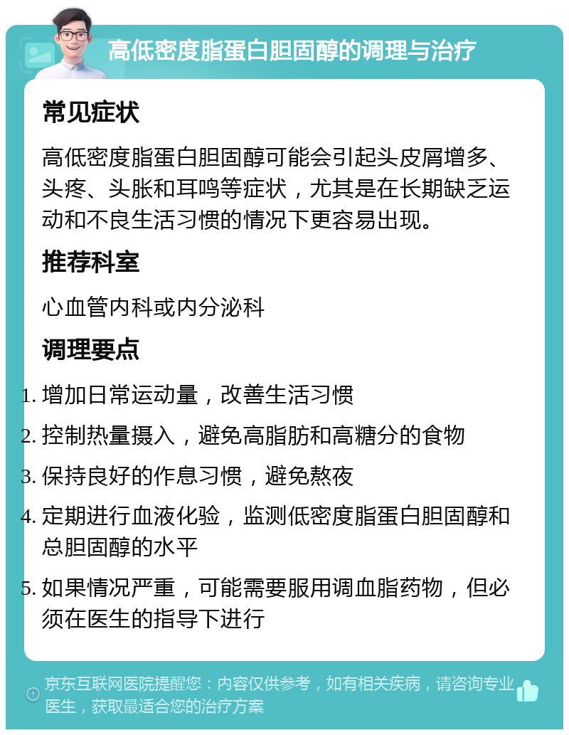 高低密度脂蛋白胆固醇的调理与治疗 常见症状 高低密度脂蛋白胆固醇可能会引起头皮屑增多、头疼、头胀和耳鸣等症状，尤其是在长期缺乏运动和不良生活习惯的情况下更容易出现。 推荐科室 心血管内科或内分泌科 调理要点 增加日常运动量，改善生活习惯 控制热量摄入，避免高脂肪和高糖分的食物 保持良好的作息习惯，避免熬夜 定期进行血液化验，监测低密度脂蛋白胆固醇和总胆固醇的水平 如果情况严重，可能需要服用调血脂药物，但必须在医生的指导下进行