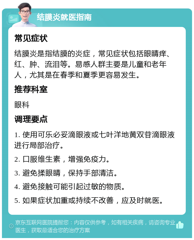 结膜炎就医指南 常见症状 结膜炎是指结膜的炎症，常见症状包括眼睛痒、红、肿、流泪等。易感人群主要是儿童和老年人，尤其是在春季和夏季更容易发生。 推荐科室 眼科 调理要点 1. 使用可乐必妥滴眼液或七叶洋地黄双苷滴眼液进行局部治疗。 2. 口服维生素，增强免疫力。 3. 避免揉眼睛，保持手部清洁。 4. 避免接触可能引起过敏的物质。 5. 如果症状加重或持续不改善，应及时就医。