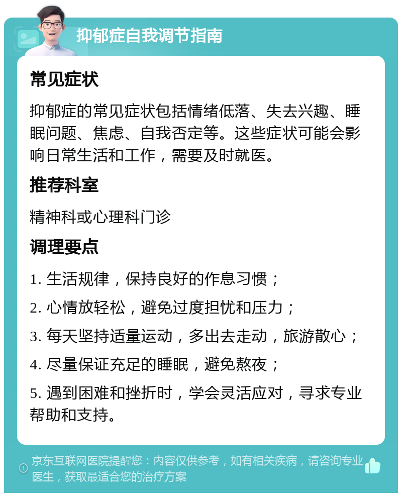 抑郁症自我调节指南 常见症状 抑郁症的常见症状包括情绪低落、失去兴趣、睡眠问题、焦虑、自我否定等。这些症状可能会影响日常生活和工作，需要及时就医。 推荐科室 精神科或心理科门诊 调理要点 1. 生活规律，保持良好的作息习惯； 2. 心情放轻松，避免过度担忧和压力； 3. 每天坚持适量运动，多出去走动，旅游散心； 4. 尽量保证充足的睡眠，避免熬夜； 5. 遇到困难和挫折时，学会灵活应对，寻求专业帮助和支持。